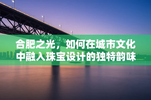 合肥之光，如何在城市文化中融入珠宝设计的独特韵味？