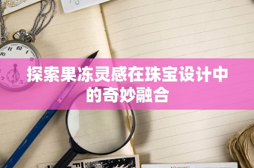 探索果冻灵感在珠宝设计中的奇妙融合