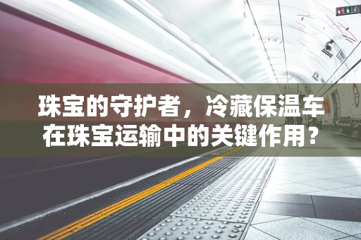 珠宝的守护者，冷藏保温车在珠宝运输中的关键作用？