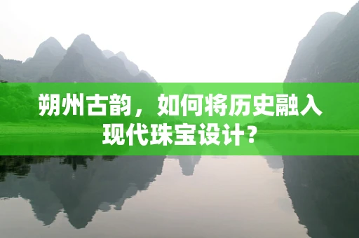 朔州古韵，如何将历史融入现代珠宝设计？