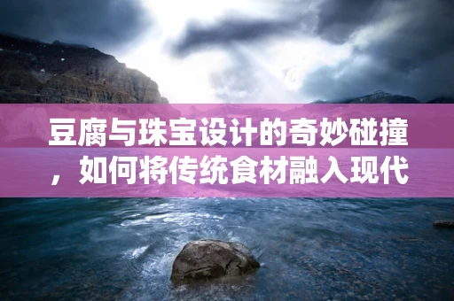 豆腐与珠宝设计的奇妙碰撞，如何将传统食材融入现代设计？