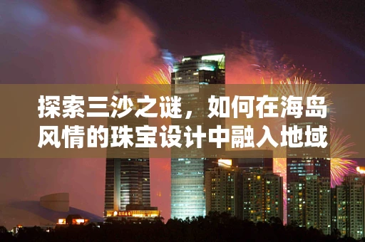 探索三沙之谜，如何在海岛风情的珠宝设计中融入地域特色？
