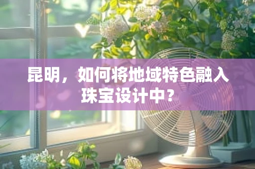昆明，如何将地域特色融入珠宝设计中？