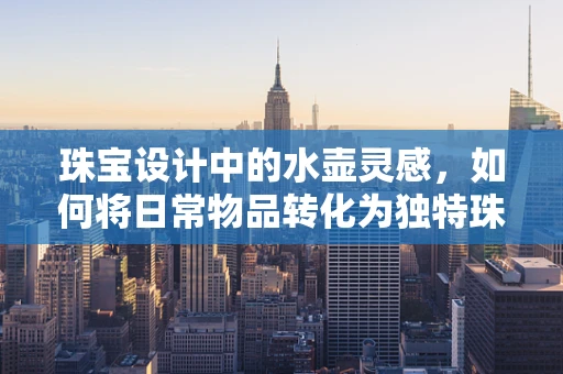 珠宝设计中的水壶灵感，如何将日常物品转化为独特珠宝？