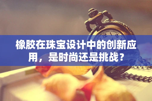 橡胶在珠宝设计中的创新应用，是时尚还是挑战？