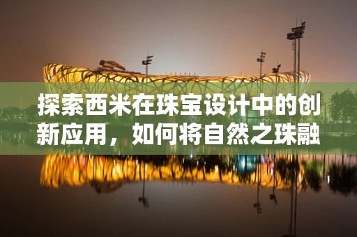 探索西米在珠宝设计中的创新应用，如何将自然之珠融入现代艺术？