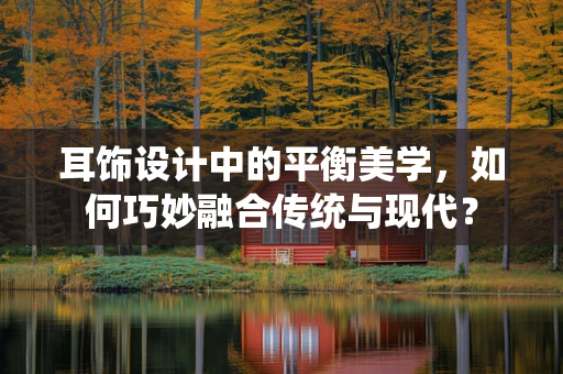 耳饰设计中的平衡美学，如何巧妙融合传统与现代？