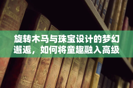 旋转木马与珠宝设计的梦幻邂逅，如何将童趣融入高级珠宝？