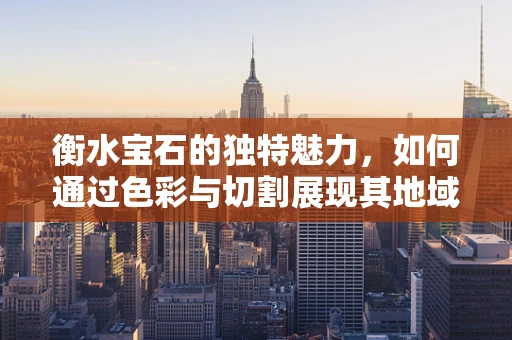 衡水宝石的独特魅力，如何通过色彩与切割展现其地域特色？