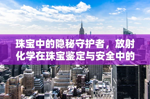 珠宝中的隐秘守护者，放射化学在珠宝鉴定与安全中的应用