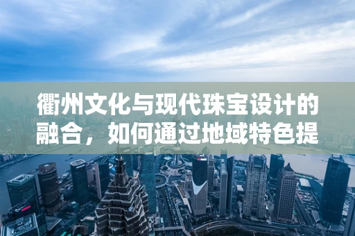 衢州文化与现代珠宝设计的融合，如何通过地域特色提升作品独特性？
