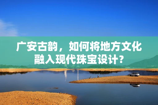 广安古韵，如何将地方文化融入现代珠宝设计？
