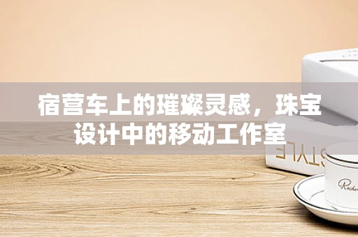 宿营车上的璀璨灵感，珠宝设计中的移动工作室