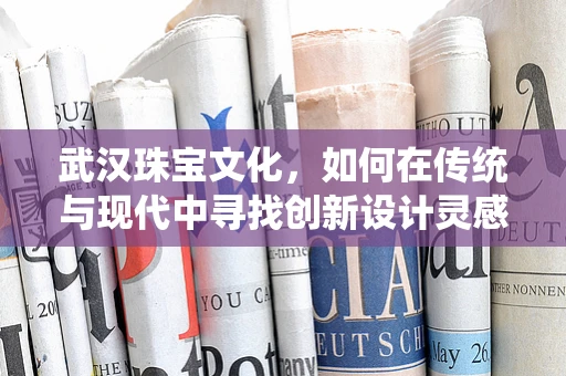 武汉珠宝文化，如何在传统与现代中寻找创新设计灵感？
