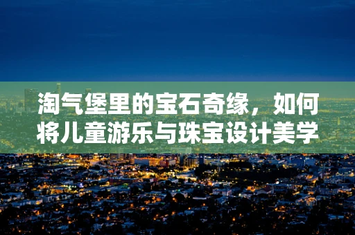 淘气堡里的宝石奇缘，如何将儿童游乐与珠宝设计美学融合？