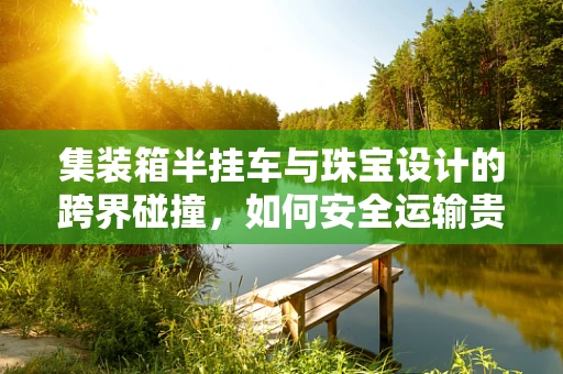 集装箱半挂车与珠宝设计的跨界碰撞，如何安全运输贵重货物？