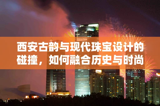 西安古韵与现代珠宝设计的碰撞，如何融合历史与时尚？