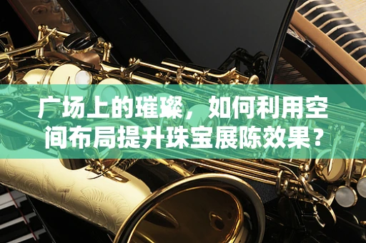 广场上的璀璨，如何利用空间布局提升珠宝展陈效果？