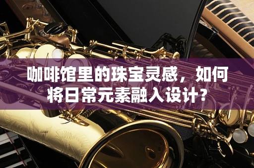 咖啡馆里的珠宝灵感，如何将日常元素融入设计？