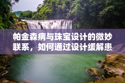 帕金森病与珠宝设计的微妙联系，如何通过设计缓解患者手部震颤？
