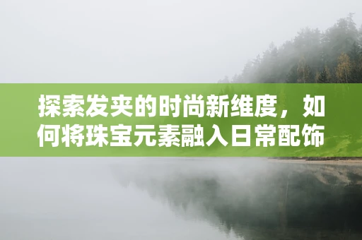 探索发夹的时尚新维度，如何将珠宝元素融入日常配饰设计？