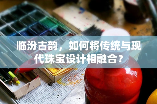 临汾古韵，如何将传统与现代珠宝设计相融合？
