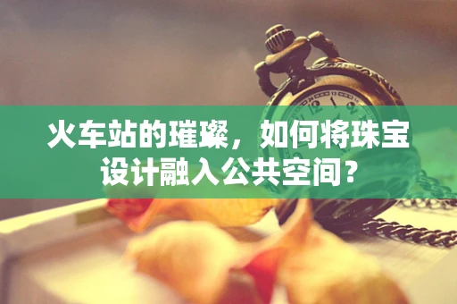 火车站的璀璨，如何将珠宝设计融入公共空间？