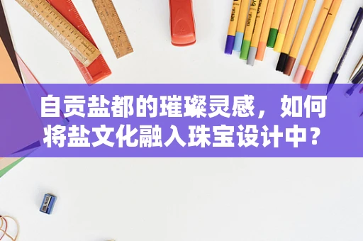 自贡盐都的璀璨灵感，如何将盐文化融入珠宝设计中？
