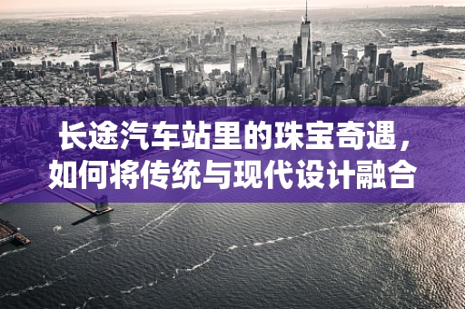 长途汽车站里的珠宝奇遇，如何将传统与现代设计融合？