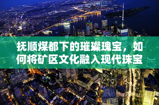 抚顺煤都下的璀璨瑰宝，如何将矿区文化融入现代珠宝设计？