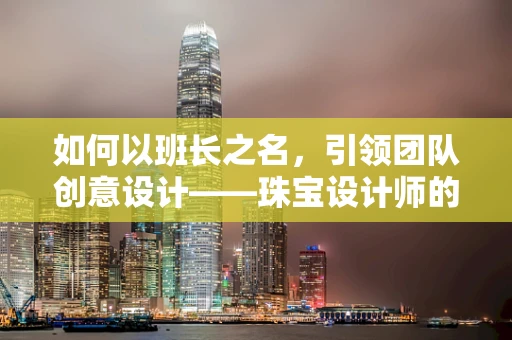 如何以班长之名，引领团队创意设计——珠宝设计师的挑战与智慧