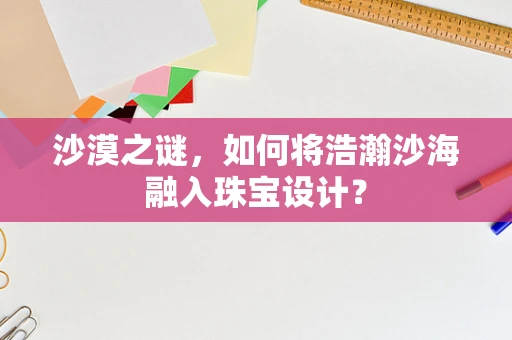 沙漠之谜，如何将浩瀚沙海融入珠宝设计？