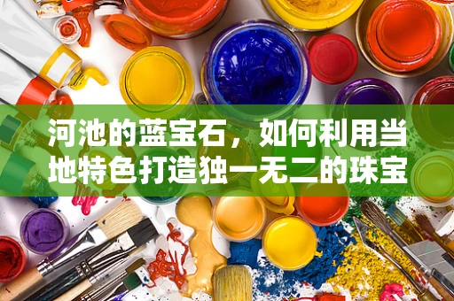 河池的蓝宝石，如何利用当地特色打造独一无二的珠宝设计？