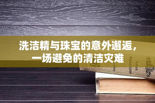 洗洁精与珠宝的意外邂逅，一场避免的清洁灾难