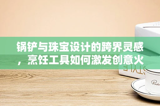 锅铲与珠宝设计的跨界灵感，烹饪工具如何激发创意火花？