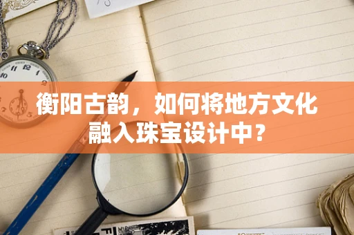 衡阳古韵，如何将地方文化融入珠宝设计中？