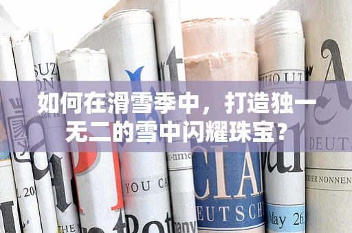 如何在滑雪季中，打造独一无二的雪中闪耀珠宝？