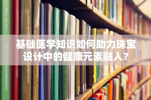 基础医学知识如何助力珠宝设计中的健康元素融入？