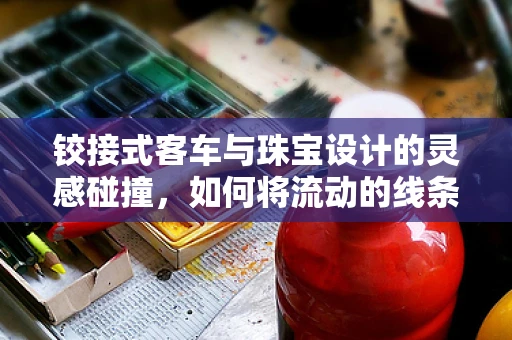 铰接式客车与珠宝设计的灵感碰撞，如何将流动的线条融入珠宝设计？