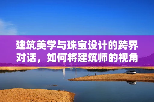 建筑美学与珠宝设计的跨界对话，如何将建筑师的视角融入珠宝创作？