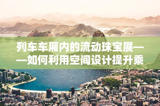 列车车厢内的流动珠宝展——如何利用空间设计提升乘客体验？