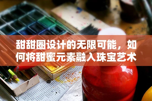 甜甜圈设计的无限可能，如何将甜蜜元素融入珠宝艺术？