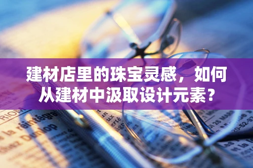 建材店里的珠宝灵感，如何从建材中汲取设计元素？