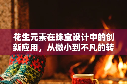 花生元素在珠宝设计中的创新应用，从微小到不凡的转变