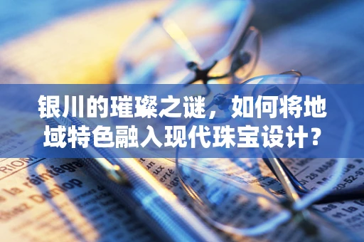 银川的璀璨之谜，如何将地域特色融入现代珠宝设计？