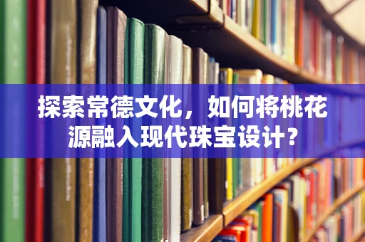 探索常德文化，如何将桃花源融入现代珠宝设计？
