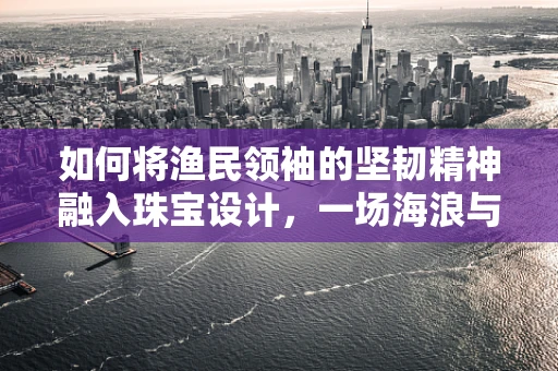 如何将渔民领袖的坚韧精神融入珠宝设计，一场海浪与荣耀的对话