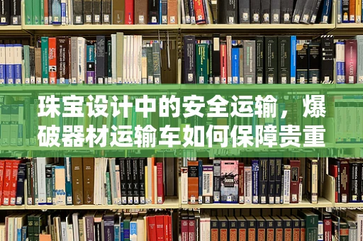 珠宝设计中的安全运输，爆破器材运输车如何保障贵重货物的安全？