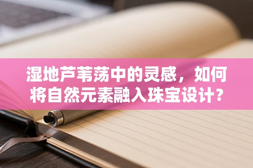 湿地芦苇荡中的灵感，如何将自然元素融入珠宝设计？