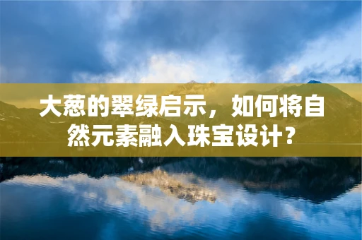 大葱的翠绿启示，如何将自然元素融入珠宝设计？